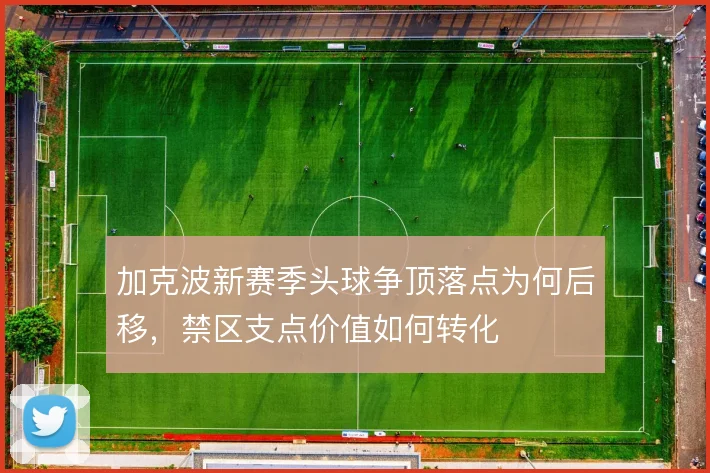加克波新赛季头球争顶落点为何后移，禁区支点价值如何转化
