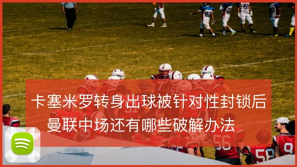卡塞米罗转身出球被针对性封锁后,曼联中场还有哪些破解办法