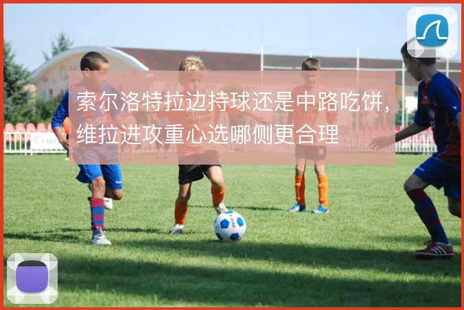 索尔洛特拉边持球还是中路吃饼,维拉进攻重心选哪侧更合理