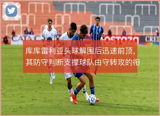 库库雷利亚头球解围后迅速前顶，其防守判断支撑球队由守转攻的衔接