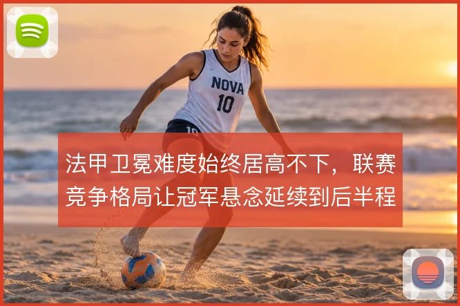 法甲卫冕难度始终居高不下,联赛竞争格局让冠军悬念延续到后半程