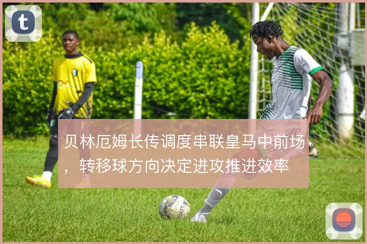 贝林厄姆长传调度串联皇马中前场，转移球方向决定进攻推进效率