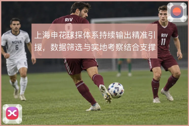 上海申花球探体系持续输出精准引援，数据筛选与实地考察结合支撑阵容换代