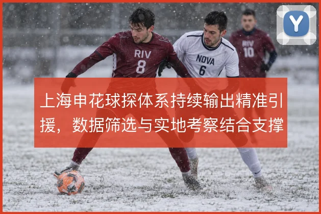 上海申花球探体系持续输出精准引援，数据筛选与实地考察结合支撑阵容换代