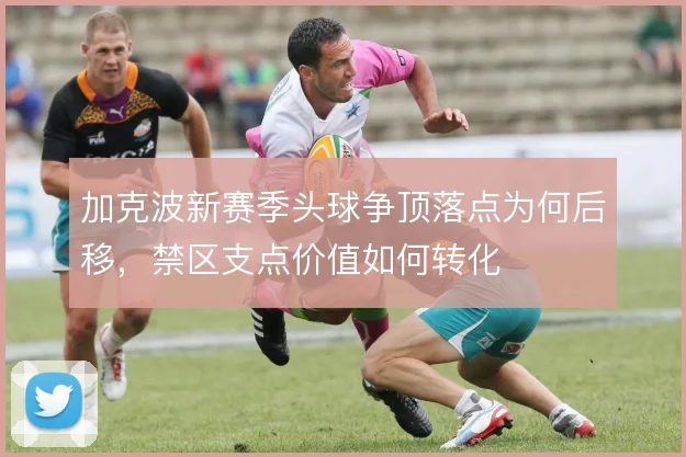 加克波新赛季头球争顶落点为何后移，禁区支点价值如何转化