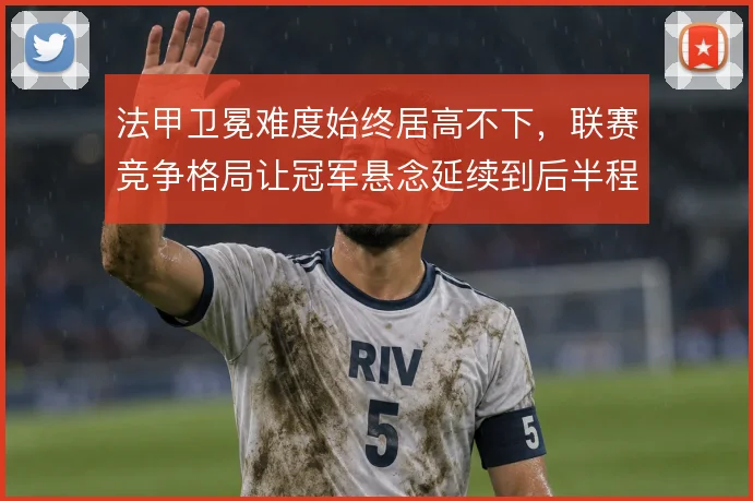 法甲卫冕难度始终居高不下,联赛竞争格局让冠军悬念延续到后半程