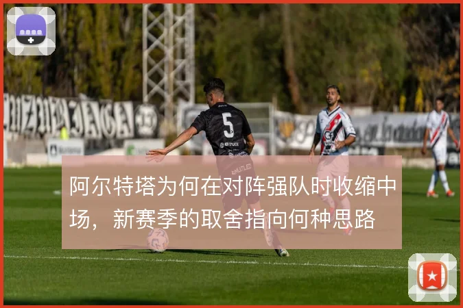 阿尔特塔为何在对阵强队时收缩中场,新赛季的取舍指向何种思路
