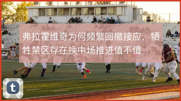 弗拉霍维奇为何频繁回撤接应，牺牲禁区存在换中场推进值不值